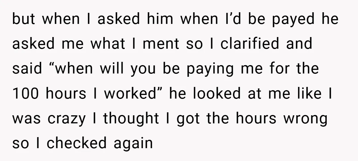but when I asked him when I’d be payed he asked me what I ment so I clarified and said “when will you be paying me for the 100 hours...