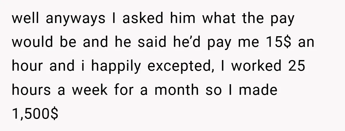 well anyways I asked him what the pay would be and he said he’d pay me 15$ an hour and i happily excepted, I worked 25 hours a week for...