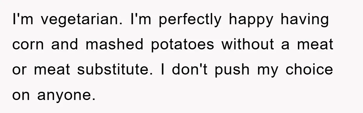 I'm vegetarian. I'm perfectly happy having corn and mashed potatoes without a meat or meat substitute. I don't push my choice on anyone.
