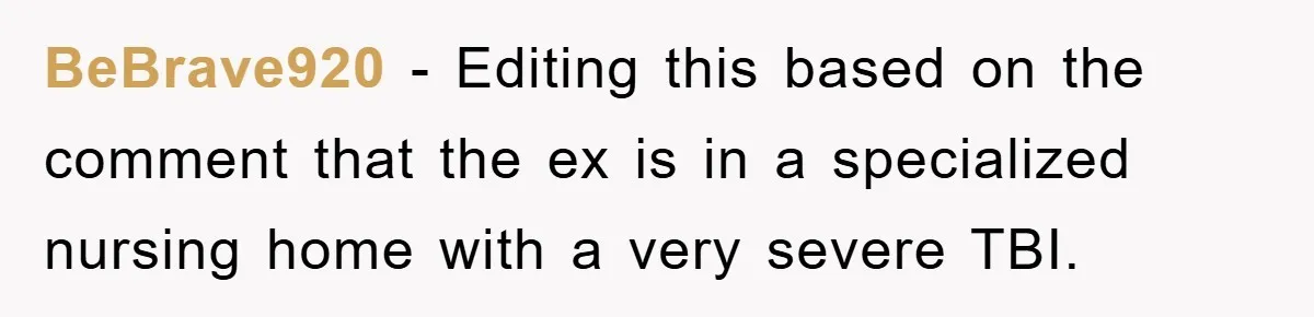 BeBrave920 − Editing this based on the comment that the ex is in a specialized nursing home with a very severe TBI.