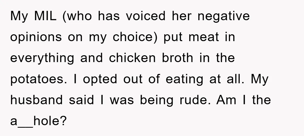 My MIL (who has voiced her negative opinions on my choice) put meat in everything and chicken broth in the potatoes. I opted out of eating at all. My husband...