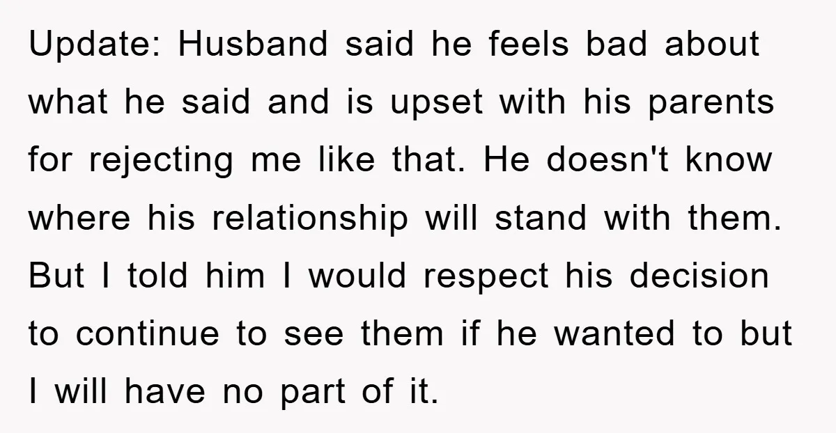 Update: Husband said he feels bad about what he said and is upset with his parents for rejecting me like that. He doesn't know where his relationship will stand with...