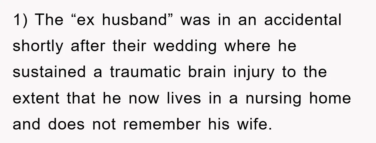 1) The “ex husband” was in an accidental shortly after their wedding where he sustained a traumatic brain injury to the extent that he now lives in a nursing home...