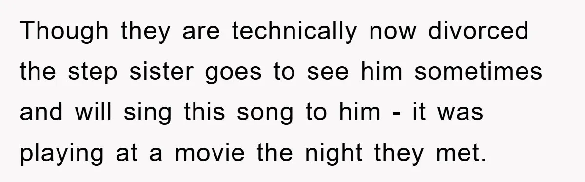 Though they are technically now divorced the step sister goes to see him sometimes and will sing this song to him - it was playing at a movie the night...