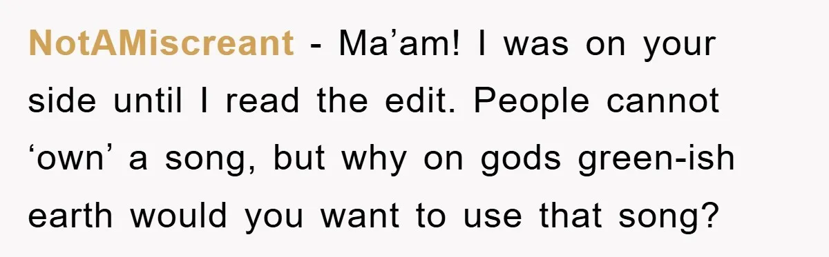 NotAMiscreant − Ma’am! I was on your side until I read the edit. People cannot ‘own’ a song, but why on gods green-ish earth would you want to use that...