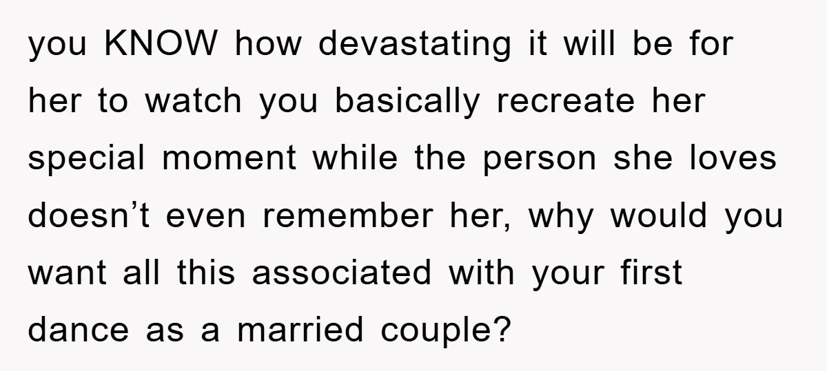 you KNOW how devastating it will be for her to watch you basically recreate her special moment while the person she loves doesn’t even remember her, why would you want...