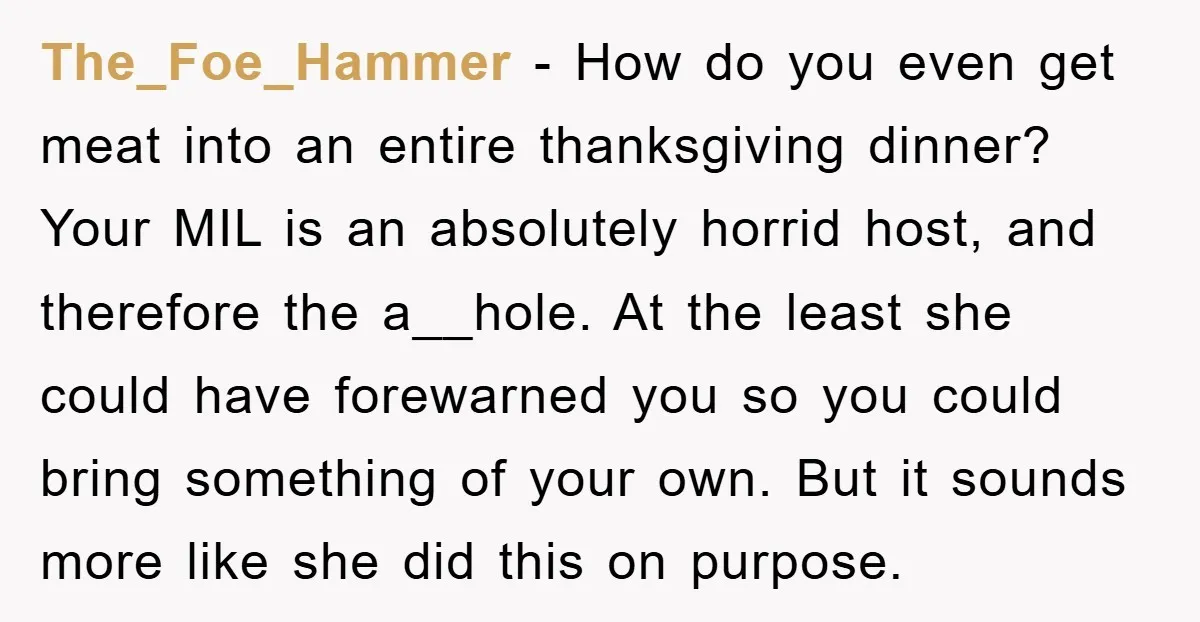 The_Foe_Hammer − How do you even get meat into an entire thanksgiving dinner? Your MIL is an absolutely horrid host, and therefore the a__hole. At the least she could have...