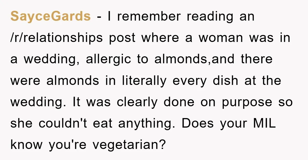 SayceGards − I remember reading an /r/relationships post where a woman was in a wedding, allergic to almonds,and there were almonds in literally every dish at the wedding. It was...