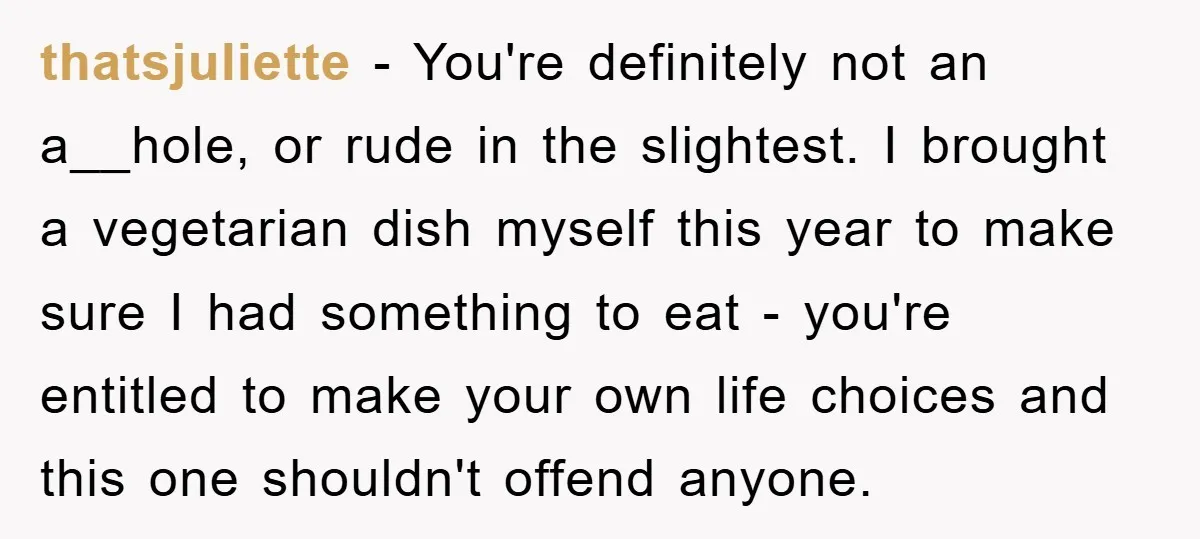 thatsjuliette − You're definitely not an a__hole, or rude in the slightest. I brought a vegetarian dish myself this year to make sure I had something to eat - you're...