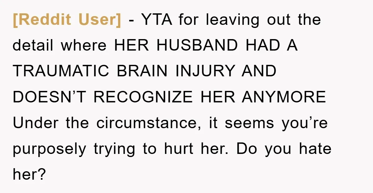 [Reddit User] − YTA for leaving out the detail where HER HUSBAND HAD A TRAUMATIC BRAIN INJURY AND DOESN’T RECOGNIZE HER ANYMORE Under the circumstance, it seems you’re purposely trying...