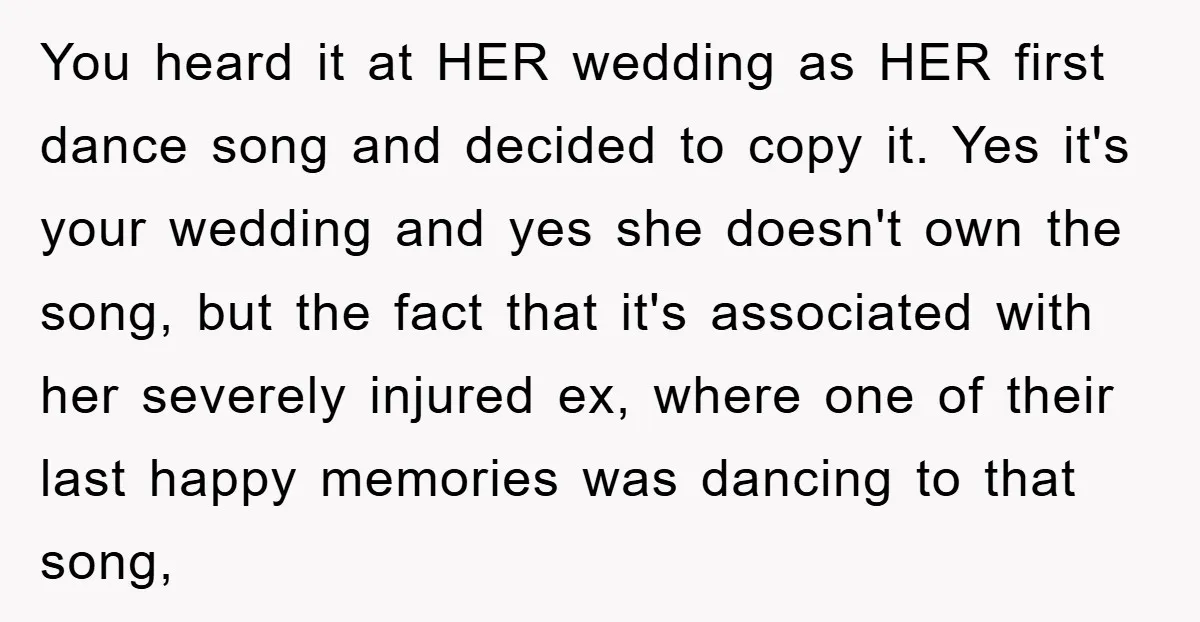 You heard it at HER wedding as HER first dance song and decided to copy it. Yes it's your wedding and yes she doesn't own the song, but the fact...