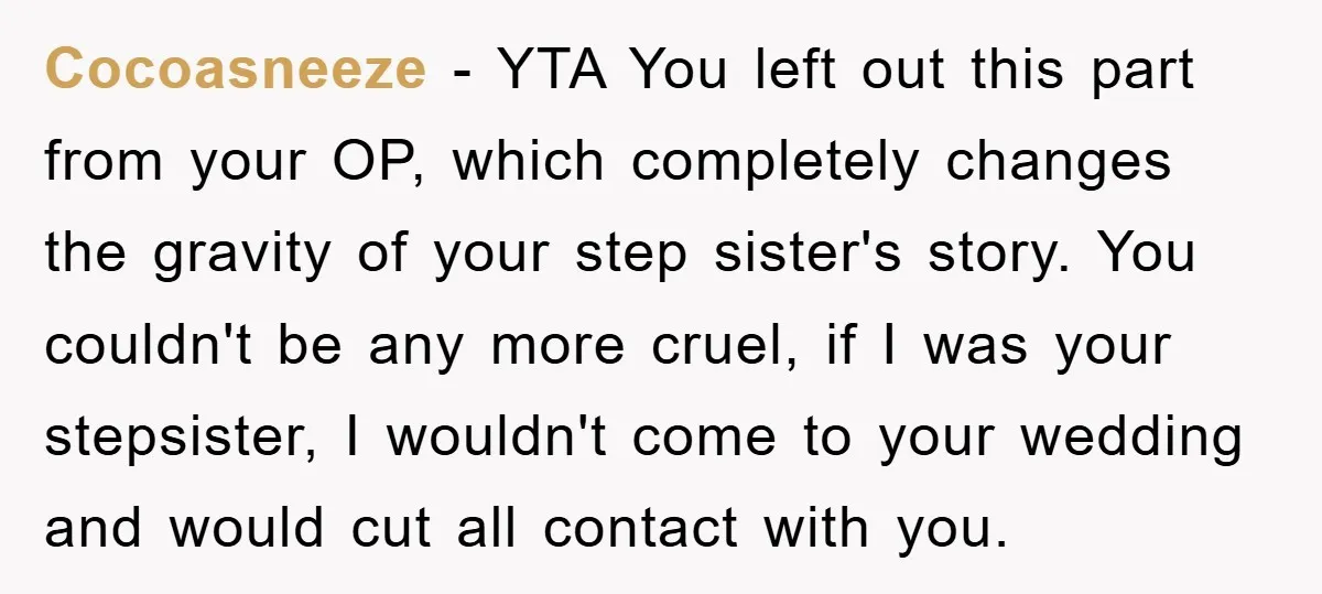 Cocoasneeze − YTA You left out this part from your OP, which completely changes the gravity of your step sister's story. You couldn't be any more cruel, if I was...