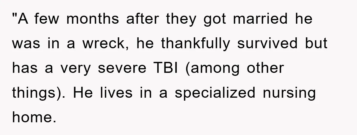 "A few months after they got married he was in a wreck, he thankfully survived but has a very severe TBI (among other things). He lives in a specialized nursing...
