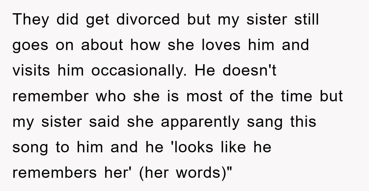 They did get divorced but my sister still goes on about how she loves him and visits him occasionally. He doesn't remember who she is most of the time but...