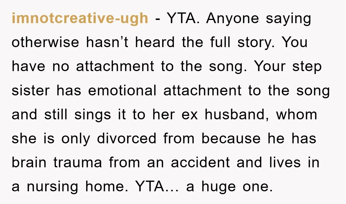 imnotcreative-ugh − YTA. Anyone saying otherwise hasn’t heard the full story. You have no attachment to the song. Your step sister has emotional attachment to the song and still sings...