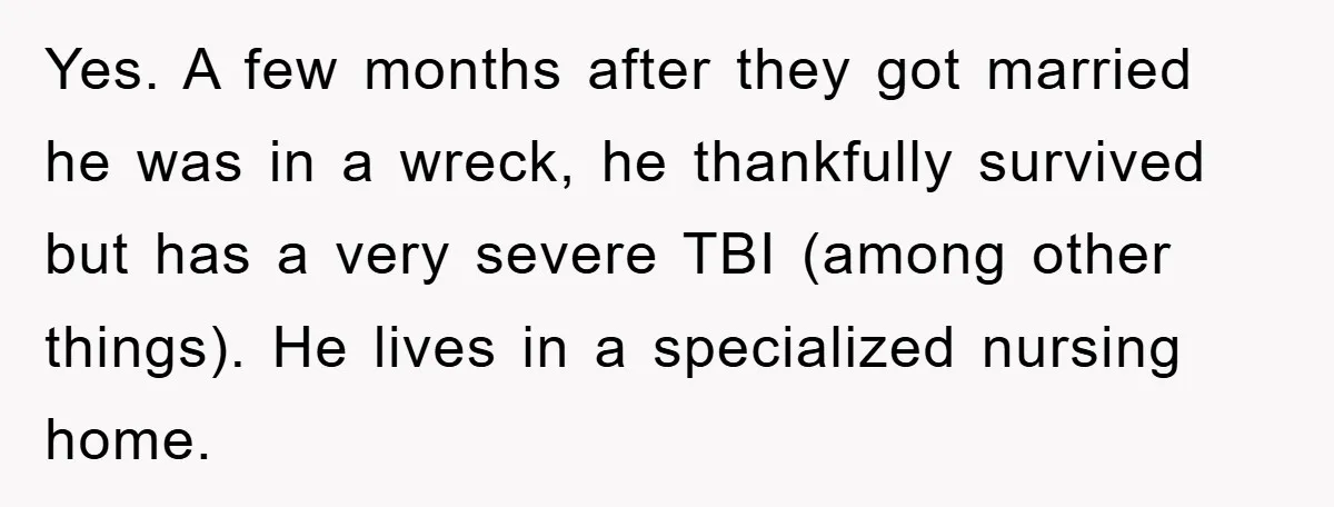 Yes. A few months after they got married he was in a wreck, he thankfully survived but has a very severe TBI (among other things). He lives in a specialized...