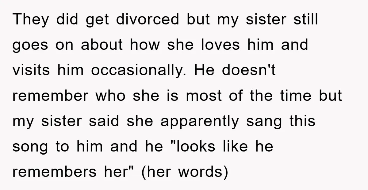They did get divorced but my sister still goes on about how she loves him and visits him occasionally. He doesn't remember who she is most of the time but...