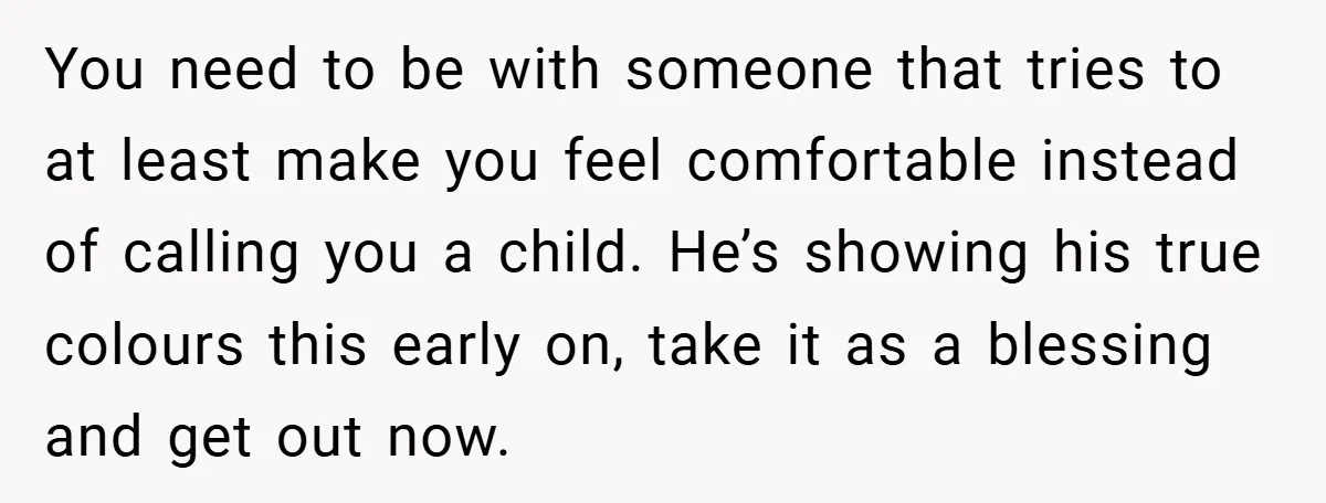 You need to be with someone that tries to at least make you feel comfortable instead of calling you a child. He’s showing his true colours this early on, take...