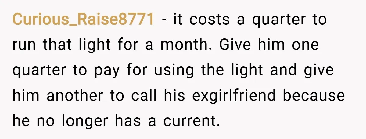Curious_Raise8771 − it costs a quarter to run that light for a month. Give him one quarter to pay for using the light and give him another to call his...