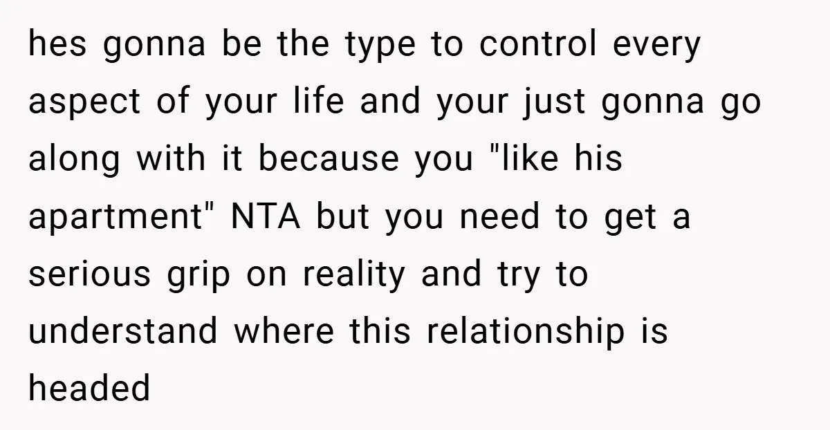 hes gonna be the type to control every aspect of your life and your just gonna go along with it because you "like his apartment" NTA but you need to...