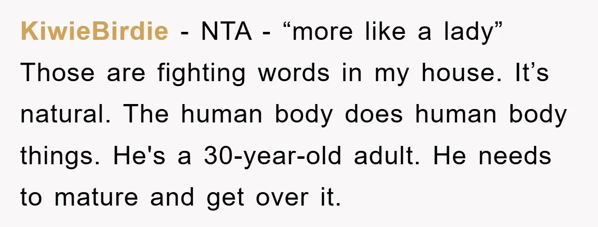 KiwieBirdie − NTA - “more like a lady” Those are fighting words in my house. It’s natural. The human body does human body things. He's a 30-year-old adult. He needs...