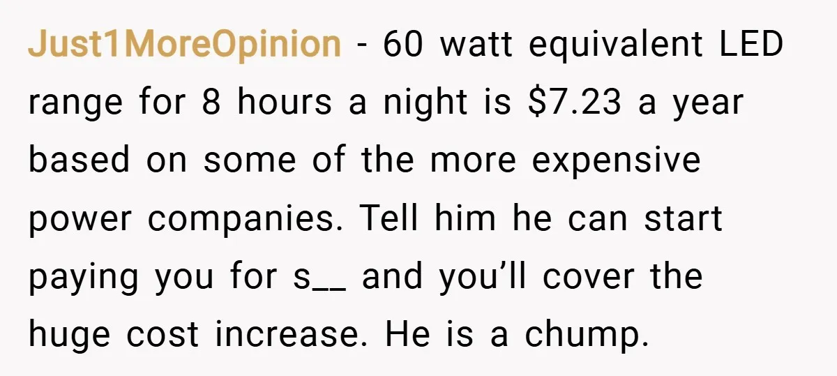Just1MoreOpinion − 60 watt equivalent LED range for 8 hours a night is $7.23 a year based on some of the more expensive power companies. Tell him he can start...