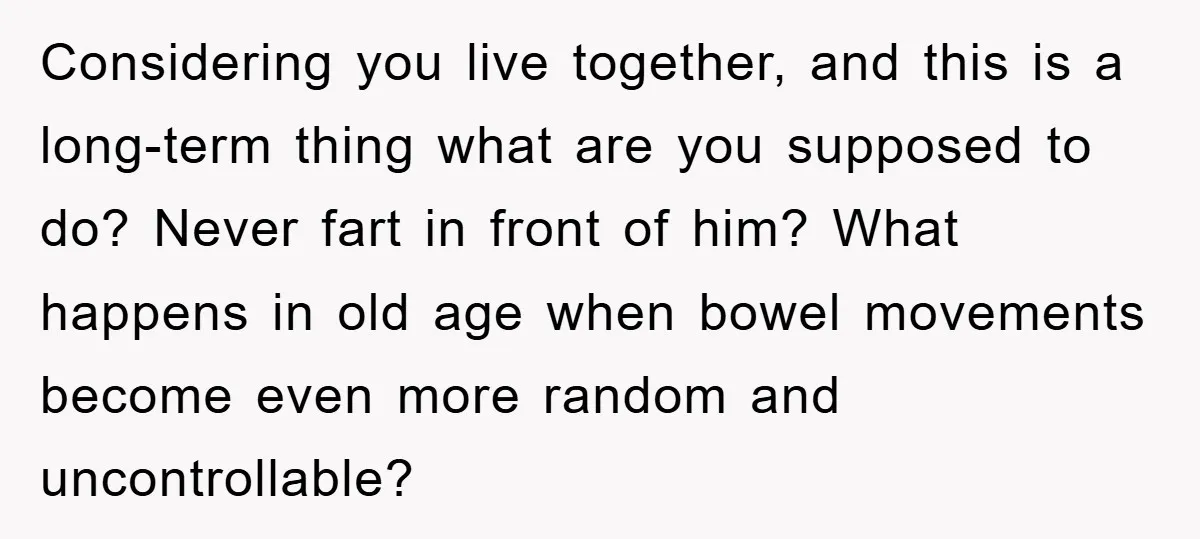 Considering you live together, and this is a long-term thing what are you supposed to do? Never fart in front of him? What happens in old age when bowel movements...