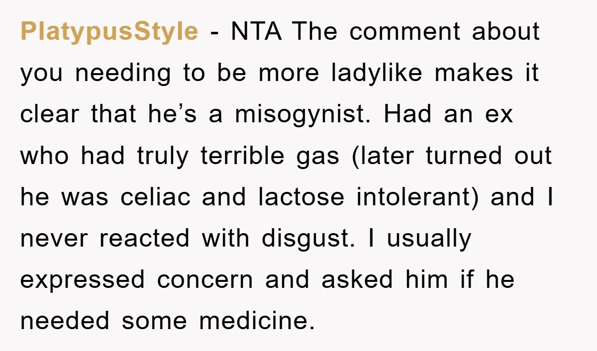 PlatypusStyle − NTA The comment about you needing to be more ladylike makes it clear that he’s a misogynist. Had an ex who had truly terrible gas (later turned out...