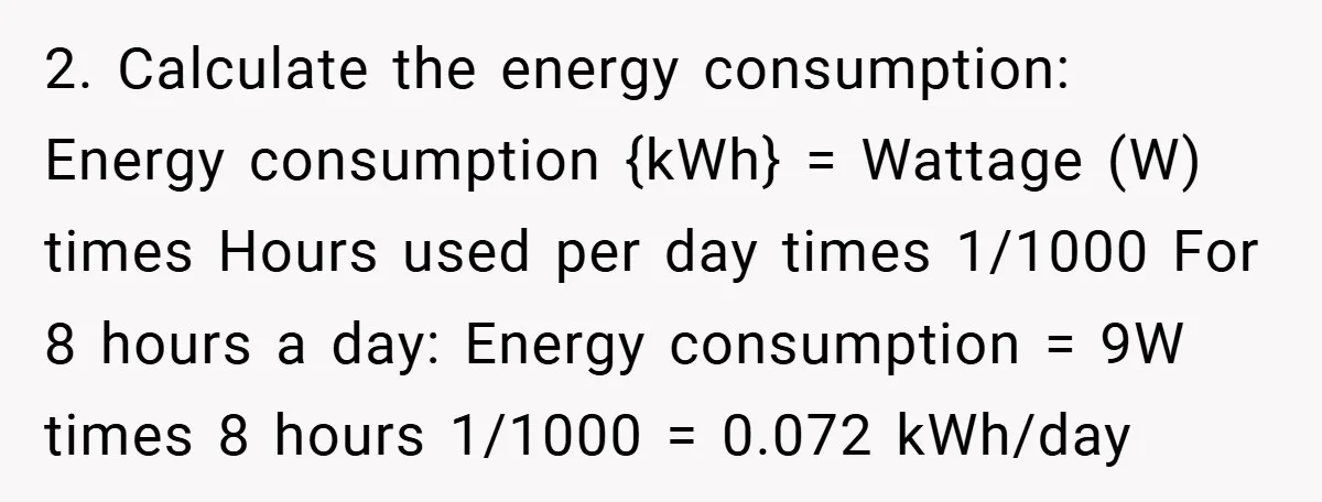 2. Calculate the energy consumption: Energy consumption {kWh} = Wattage (W) times Hours used per day times 1/1000 For 8 hours a day: Energy consumption = 9W times 8 hours...