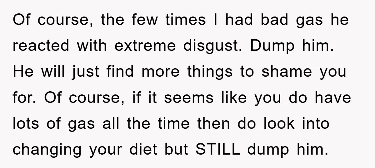 Of course, the few times I had bad gas he reacted with extreme disgust. Dump him. He will just find more things to shame you for. Of course, if it...