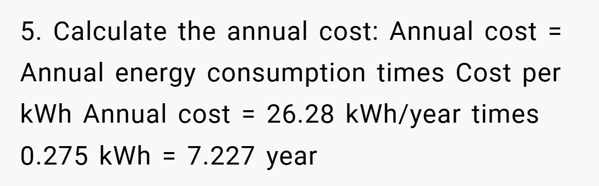 5. Calculate the annual cost: Annual cost = Annual energy consumption times Cost per kWh Annual cost = 26.28 kWh/year times 0.275 kWh = 7.227 year