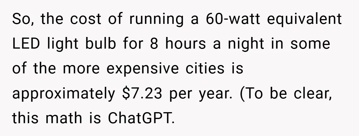 So, the cost of running a 60-watt equivalent LED light bulb for 8 hours a night in some of the more expensive cities is approximately $7.23 per year. (To be...