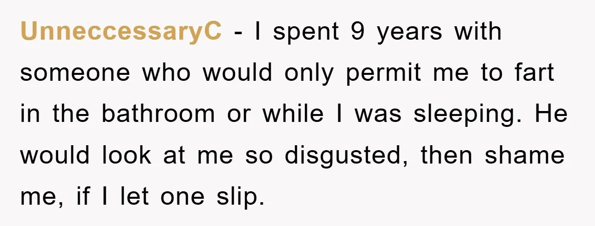 UnneccessaryC − I spent 9 years with someone who would only permit me to fart in the bathroom or while I was sleeping. He would look at me so disgusted,...