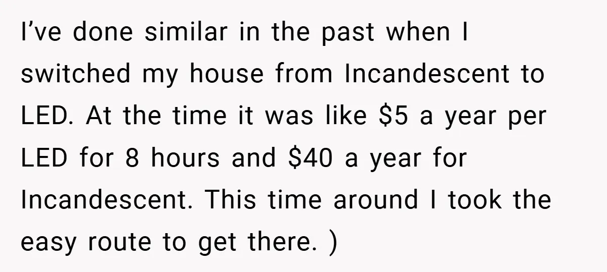 I’ve done similar in the past when I switched my house from Incandescent to LED. At the time it was like $5 a year per LED for 8 hours and...