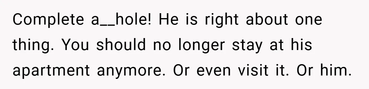 Complete a__hole! He is right about one thing. You should no longer stay at his apartment anymore. Or even visit it. Or him.
