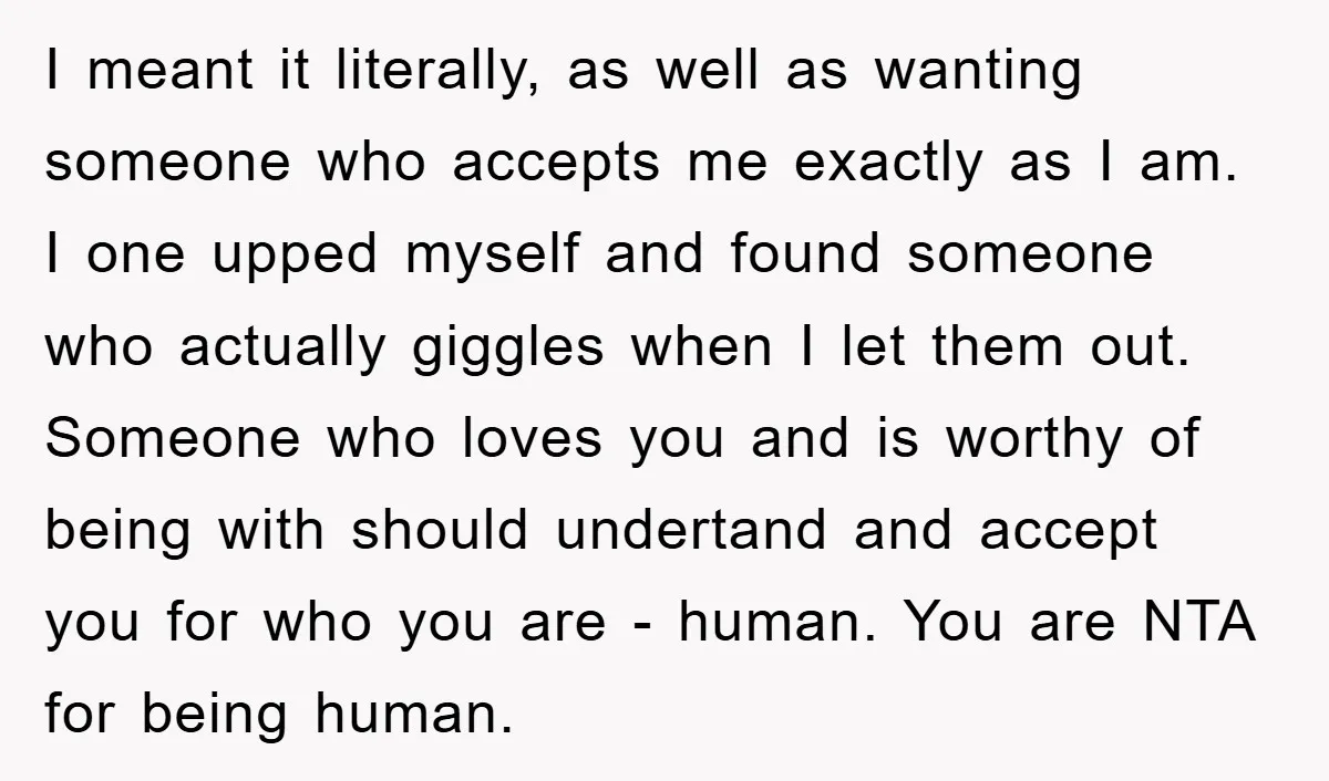 I meant it literally, as well as wanting someone who accepts me exactly as I am. I one upped myself and found someone who actually giggles when I let them...