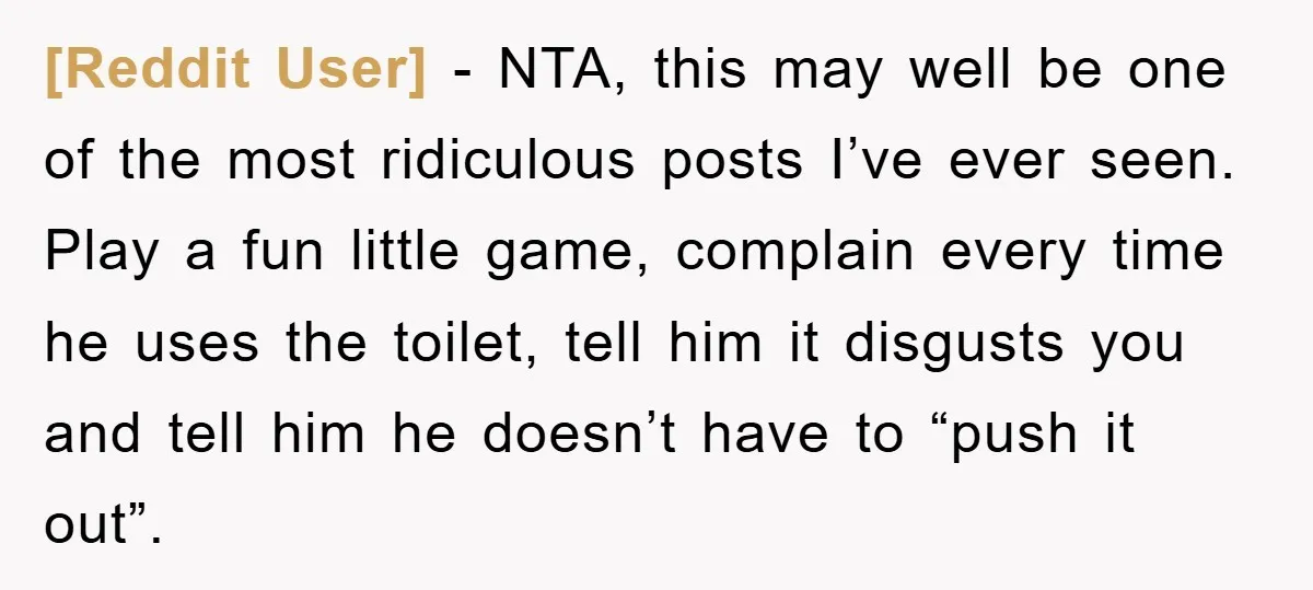 [Reddit User] − NTA, this may well be one of the most ridiculous posts I’ve ever seen. Play a fun little game, complain every time he uses the toilet, tell...
