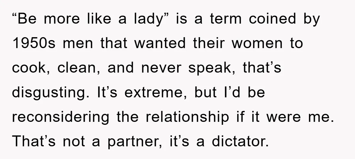 “Be more like a lady” is a term coined by 1950s men that wanted their women to cook, clean, and never speak, that’s disgusting. It’s extreme, but I’d be reconsidering...