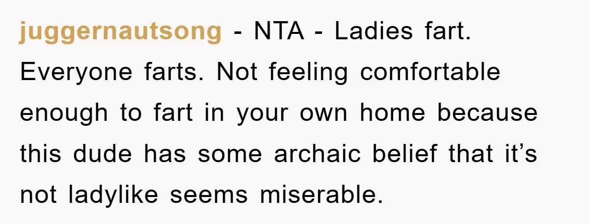 juggernautsong − NTA - Ladies fart. Everyone farts. Not feeling comfortable enough to fart in your own home because this dude has some archaic belief that it’s not ladylike seems...