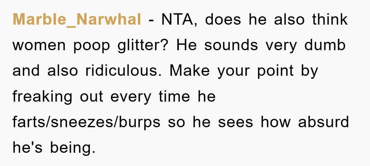 Marble_Narwhal − NTA, does he also think women poop glitter? He sounds very dumb and also ridiculous. Make your point by freaking out every time he farts/sneezes/burps so he sees...