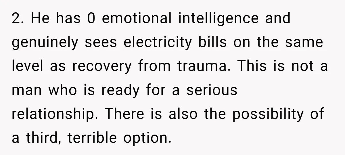 2. He has 0 emotional intelligence and genuinely sees electricity bills on the same level as recovery from trauma. This is not a man who is ready for a serious...
