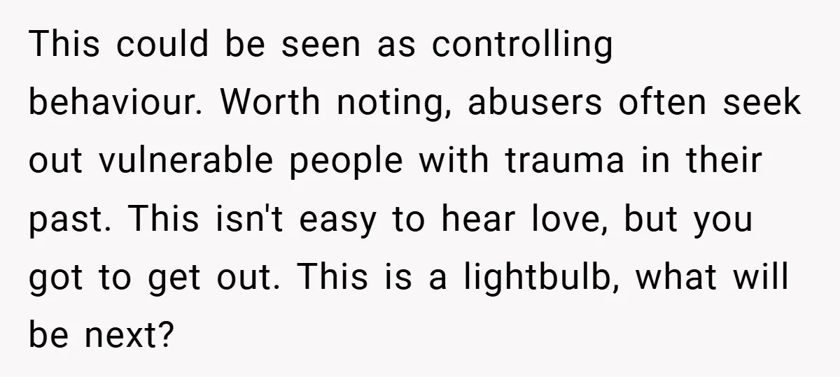 This could be seen as controlling behaviour. Worth noting, abusers often seek out vulnerable people with trauma in their past. This isn't easy to hear love, but you got to...