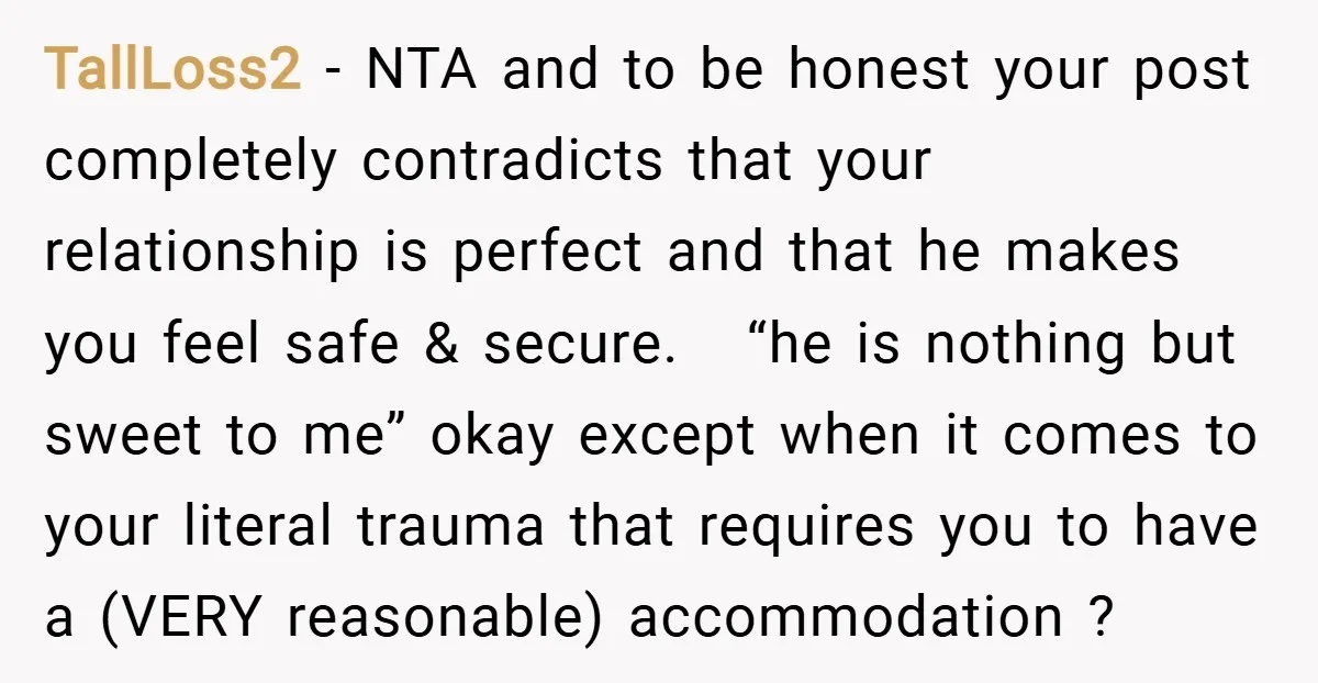 TallLoss2 − NTA and to be honest your post completely contradicts that your relationship is perfect and that he makes you feel safe & secure. “he is nothing but sweet...