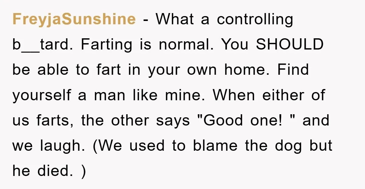 FreyjaSunshine − What a controlling b__tard. Farting is normal. You SHOULD be able to fart in your own home. Find yourself a man like mine. When either of us farts,...
