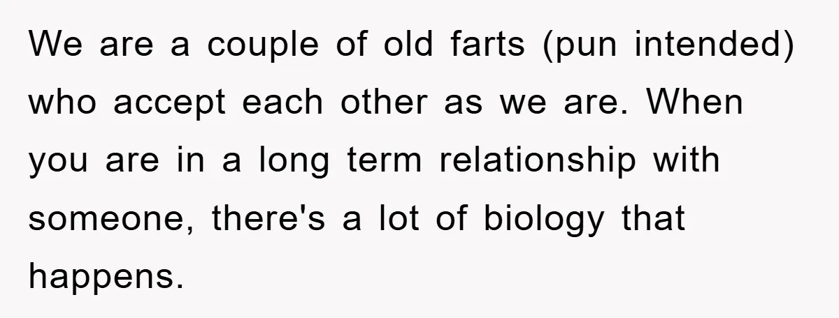 We are a couple of old farts (pun intended) who accept each other as we are. When you are in a long term relationship with someone, there's a lot of...