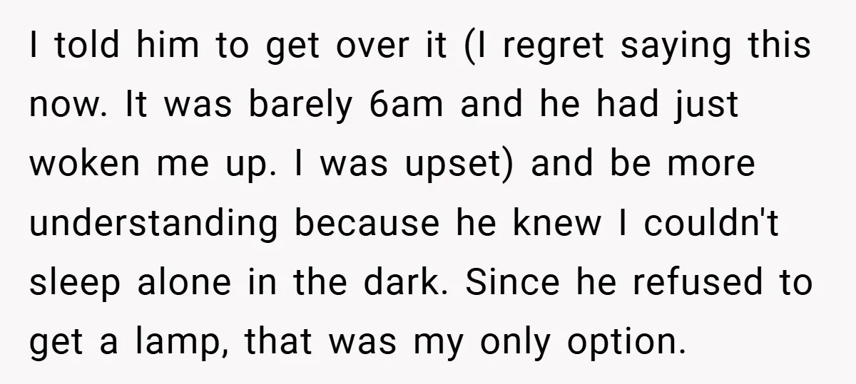 I told him to get over it (I regret saying this now. It was barely 6am and he had just woken me up. I was upset) and be more understanding...
