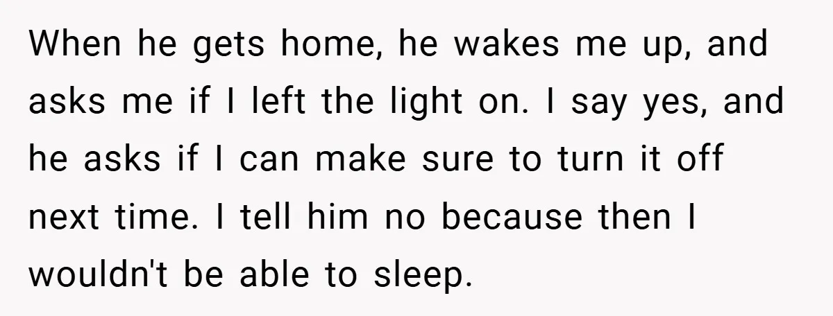 When he gets home, he wakes me up, and asks me if I left the light on. I say yes, and he asks if I can make sure to turn...