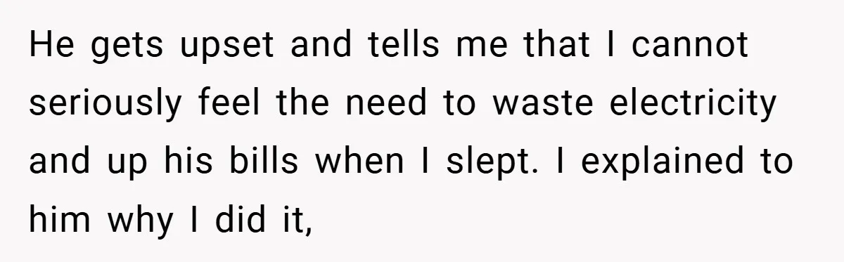 He gets upset and tells me that I cannot seriously feel the need to waste electricity and up his bills when I slept. I explained to him why I did...