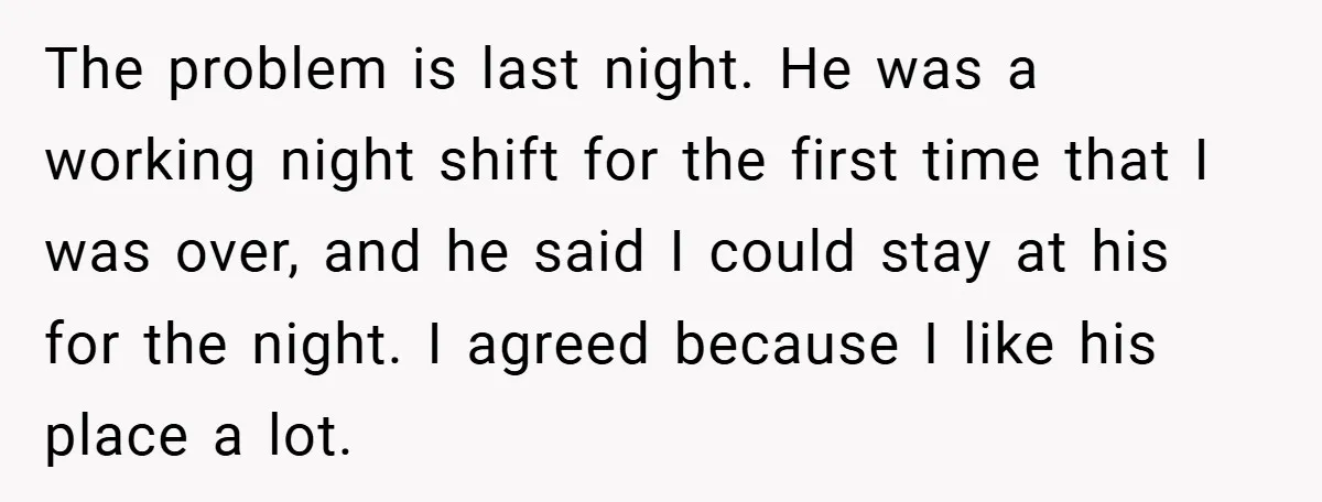 The problem is last night. He was a working night shift for the first time that I was over, and he said I could stay at his for the night....