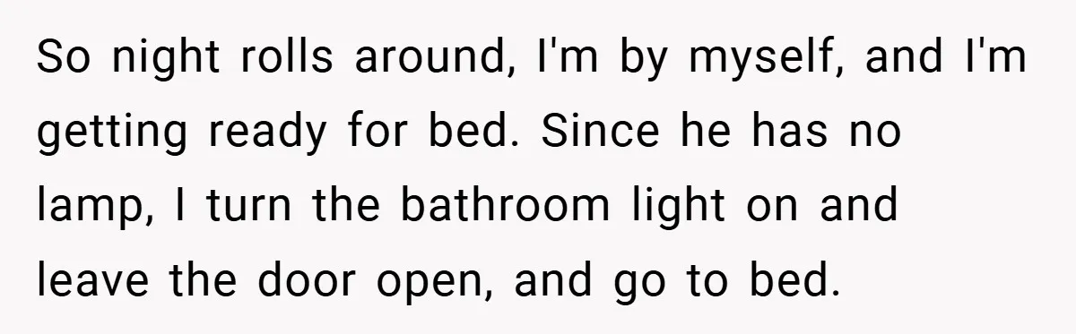 So night rolls around, I'm by myself, and I'm getting ready for bed. Since he has no lamp, I turn the bathroom light on and leave the door open, and...